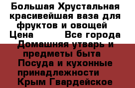 Большая Хрустальная красивейшая ваза для фруктов и овощей › Цена ­ 900 - Все города Домашняя утварь и предметы быта » Посуда и кухонные принадлежности   . Крым,Гвардейское